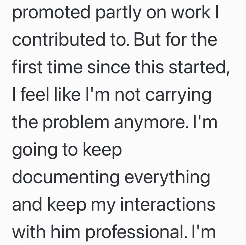 promoted partly on work I contributed to. But for the first time since this started, I feel like I'm not carrying the problem anymore. I'm going to keep documenting everything and keep my interactions. with him professional. I'm