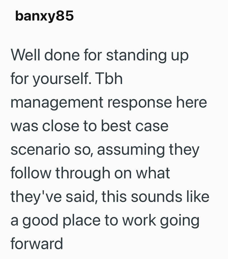 banxy85 Well done for standing up for yourself. Tbh management response here was close to best case scenario so, assuming they follow through on what they've said, this sounds like a good place to work going forward