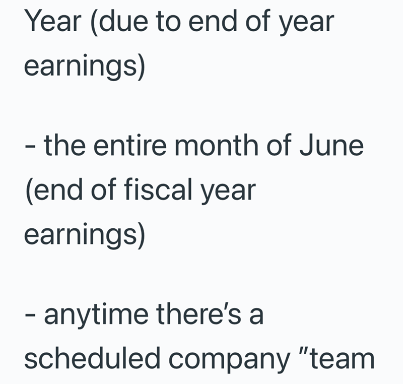 Year (due to end of year earnings) - the entire month of June (end of fiscal year earnings) - anytime there's a scheduled company "team