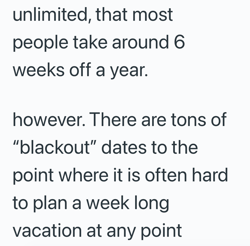 unlimited, that most people take around 6 weeks off a year. however. There are tons of "blackout" dates to the point where it is often hard to plan a week long vacation at any point