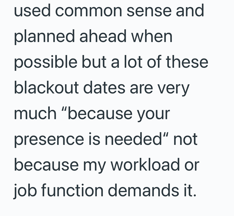 used common sense and planned ahead when possible but a lot of these blackout dates are very much "because your presence is needed" not because my workload or job function demands it.