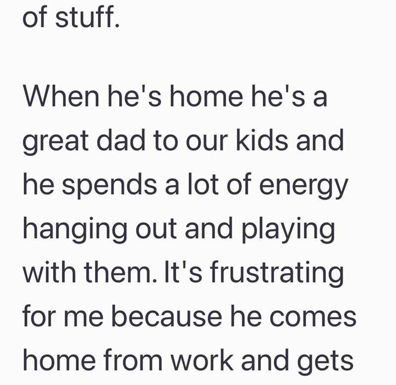 of stuff. When he's home he's a great dad to our kids and he spends a lot of energy hanging out and playing with them. It's frustrating for me because he comes home from work and gets