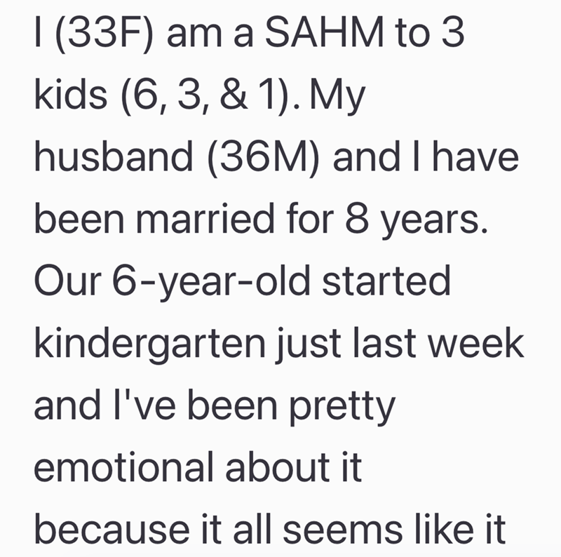 I (33F) am a SAHM to 3 kids (6, 3, & 1). My husband (36M) and I have been married for 8 years. Our 6-year-old started kindergarten just last week and I've been pretty emotional about it because it all seems like it