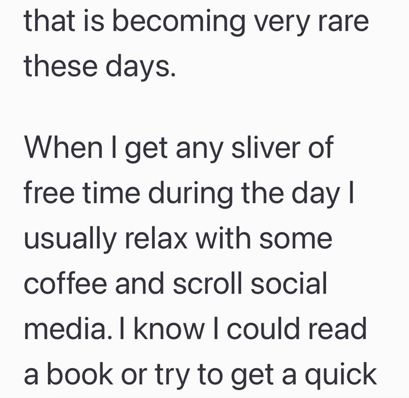 that is becoming very rare these days. When I get any sliver of free time during the day I usually relax with some coffee and scroll social media. I know I could read a book or try to get a quick