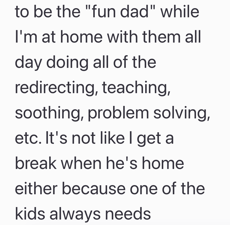 to be the "fun dad" while I'm at home with them all day doing all of the redirecting, teaching, soothing, problem solving, etc. It's not like I get a break when he's home either because one of the kids always needs