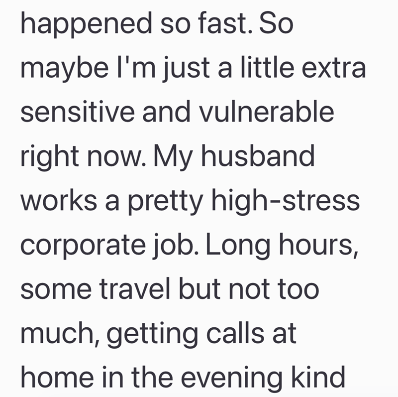 happened so fast. So maybe I'm just a little extral sensitive and vulnerable right now. My husband works a pretty high-stress corporate job. Long hours, some travel but not too much, getting calls at home in the evening kind