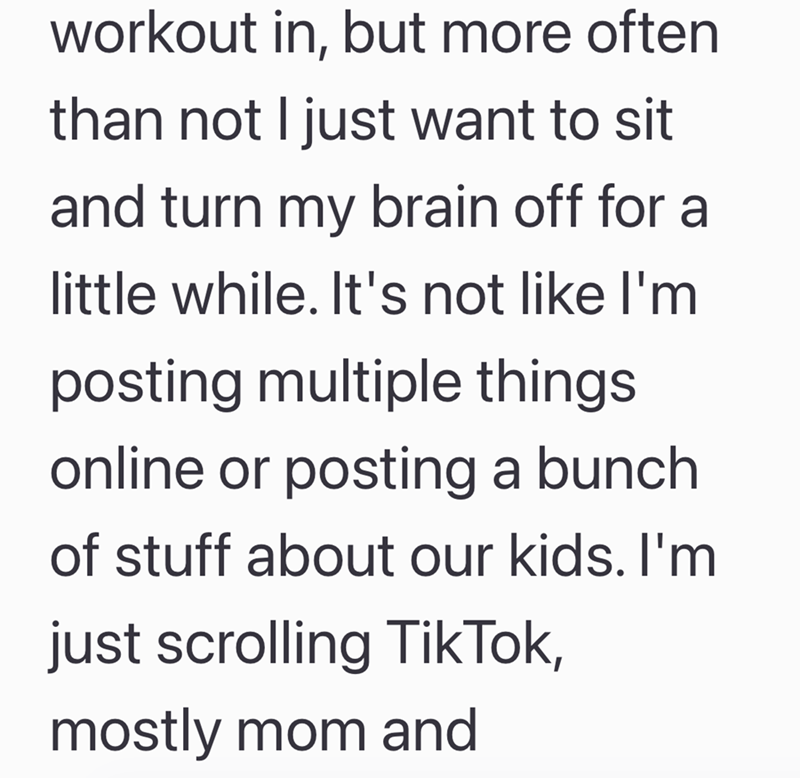 workout in, but more often than not I just want to sit and turn my brain off for a little while. It's not like I'm posting multiple things online or posting a bunch of stuff about our kids. I'm just scrolling TikTok, mostly mom and