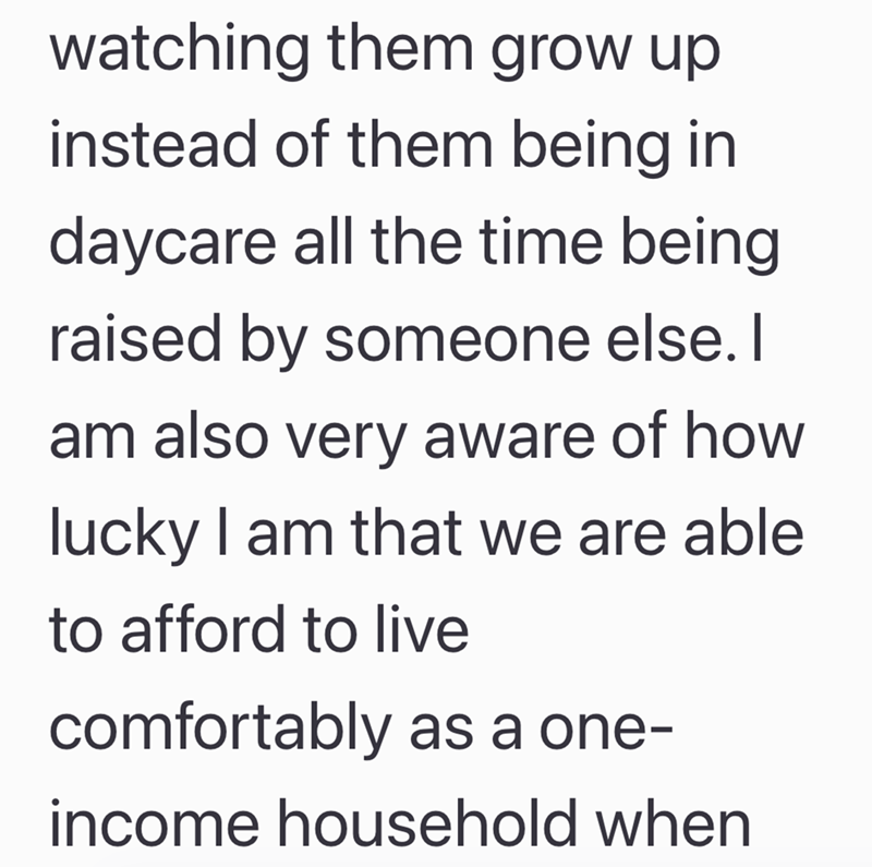 watching them grow up instead of them being in daycare all the time being raised by someone else. I am also very aware of how lucky I am that we are able to afford to live comfortably as a one- income household when