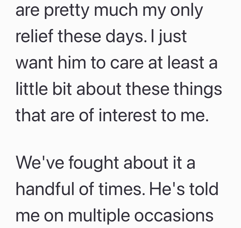 are pretty much my only relief these days. I just want him to care at least a little bit about these things that are of interest to me. We've fought about it a handful of times. He's told me on multiple occasions