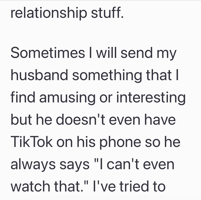 relationship stuff. Sometimes I will send my husband something that I find amusing or interesting but he doesn't even have Tik Tok on his phone so he always says "I can't even watch that." I've tried to