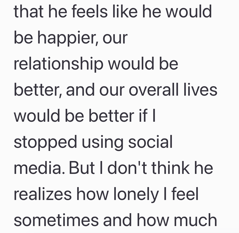 that he feels like he would be happier, our relationship would be better, and our overall lives would be better if I stopped using social media. But I don't think he realizes how lonely I feel sometimes and how much