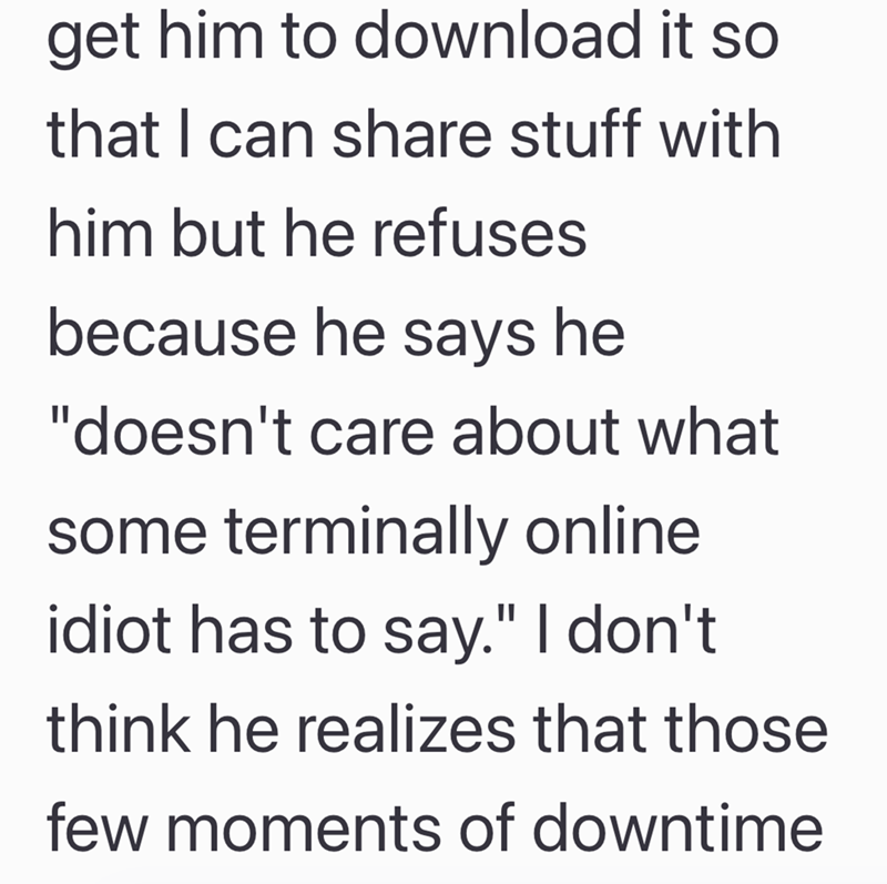 get him to download it so that I can share stuff with him but he refuses because he says he "doesn't care about what some terminally online idiot has to say." I don't think he realizes that those few moments of downtime