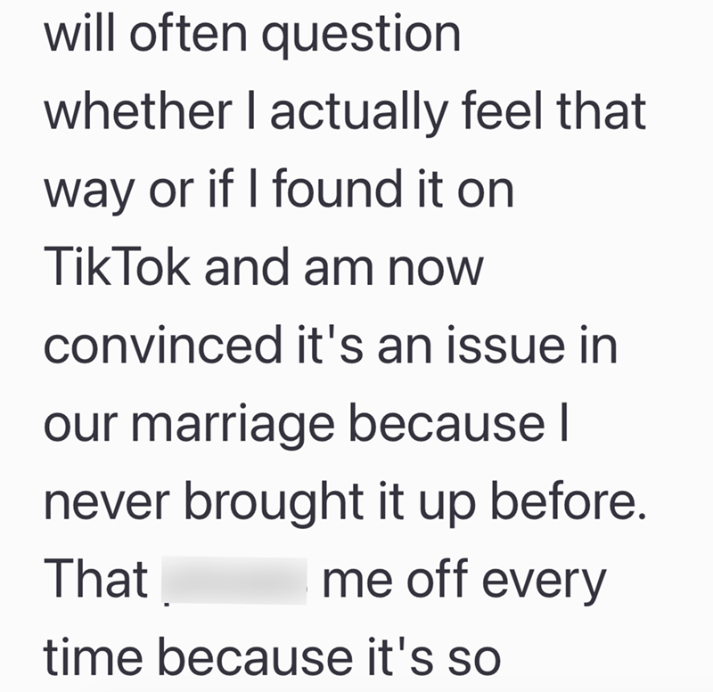 will often question whether I actually feel that way or if I found it on TikTok and am now convinced it's an issue in our marriage because I never brought it up before. That me off every time because it's so
