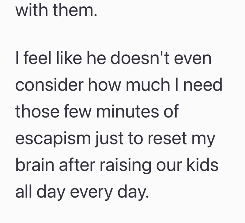 with them. I feel like he doesn't even consider how much I need those few minutes of escapism just to reset my brain after raising our kids all day every day.