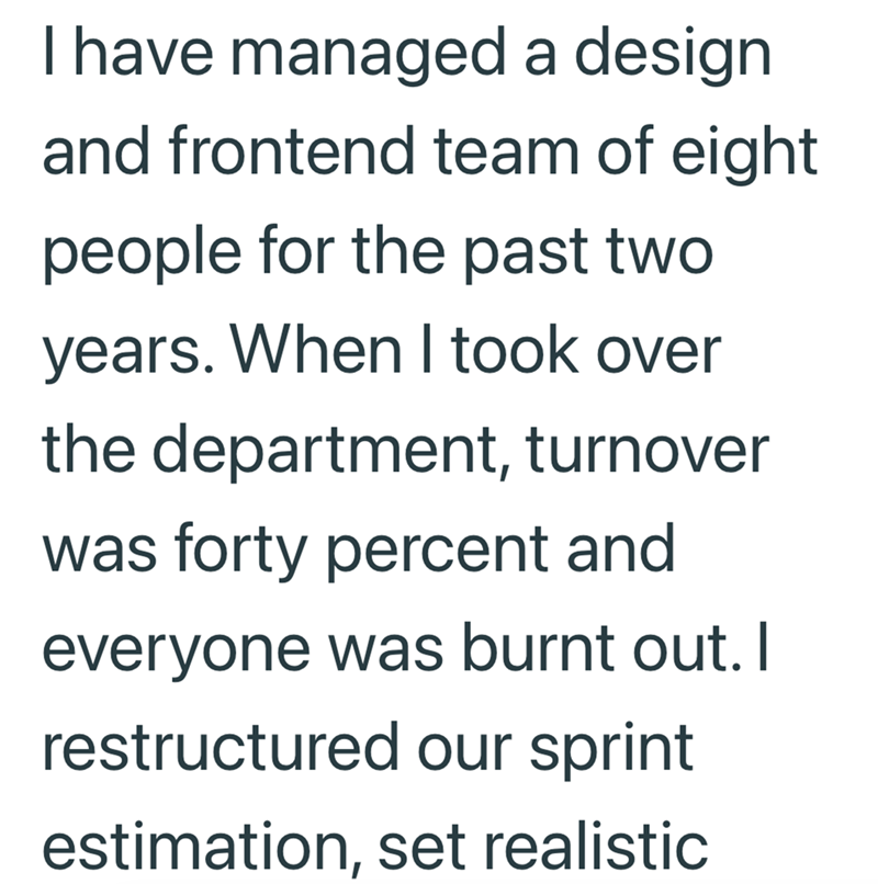 I have managed a design and frontend team of eight people for the past two years. When I took over the department, turnover was forty percent and everyone was burnt out. I restructured our sprint estimation, set realistic