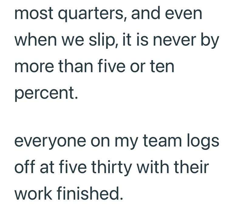 most quarters, and even when we slip, it is never by more than five or ten percent. everyone on my team logs off at five thirty with their work finished.