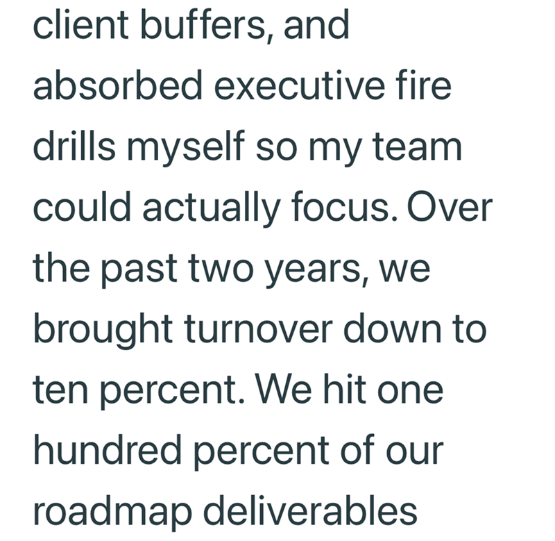 client buffers, and absorbed executive fire drills myself so my team. could actually focus. Over the past two years, we brought turnover down to ten percent. We hit one hundred percent of our roadmap deliverables