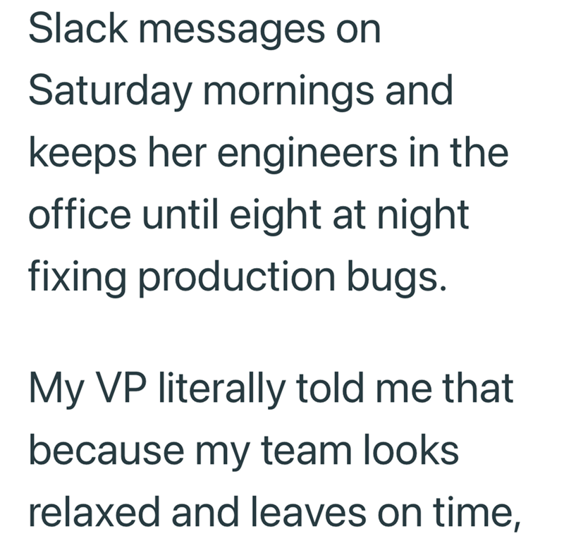 Slack messages on Saturday mornings and keeps her engineers in the office until eight at night fixing production bugs. My VP literally told me that because my team looks relaxed and leaves on time,