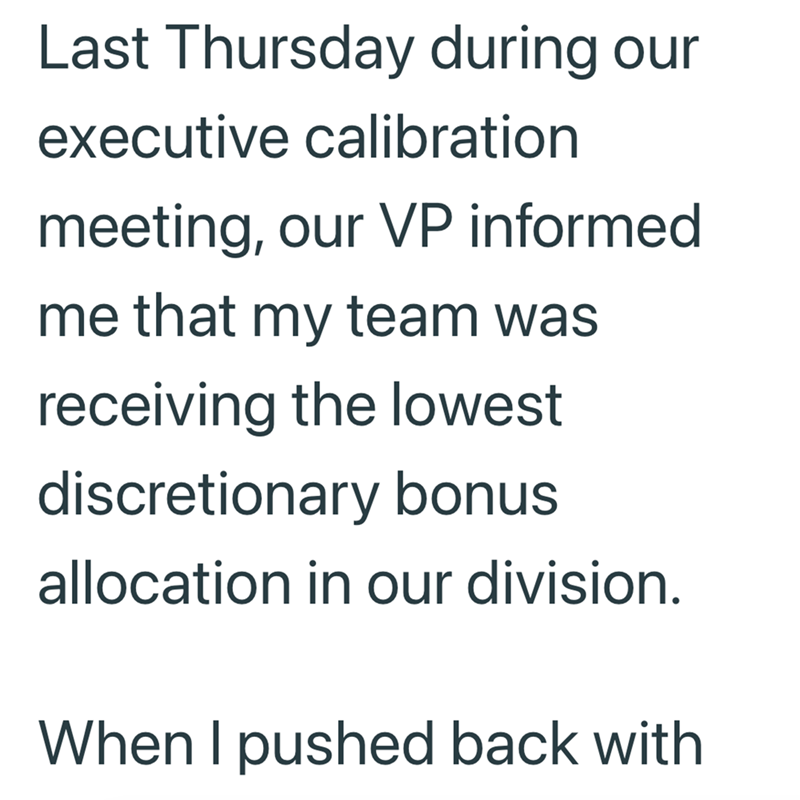 Last Thursday during our executive calibration meeting, our VP informed me that my team was receiving the lowest discretionary bonus allocation in our division. When I pushed back with