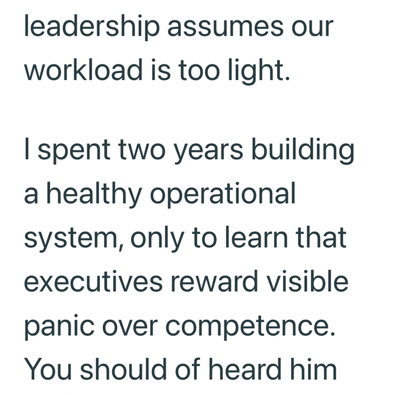 leadership assumes our workload is too light. I spent two years building a healthy operational system, only to learn that executives reward visible panic over competence. You should of heard him