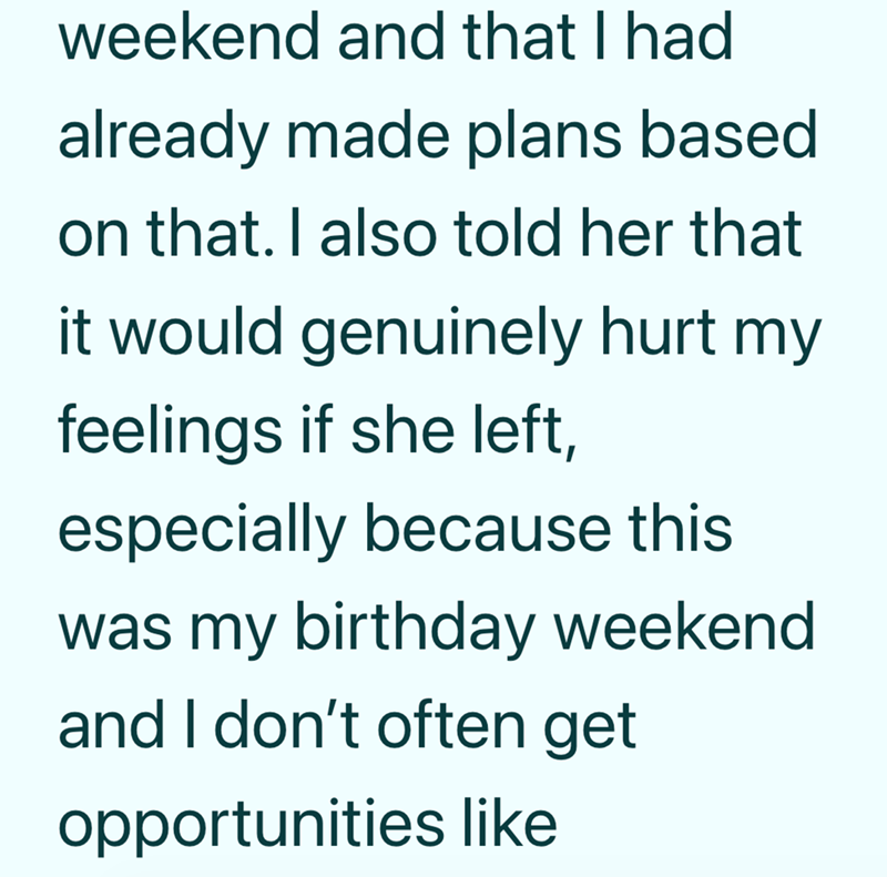 weekend and that I had already made plans based on that. I also told her that it would genuinely hurt my feelings if she left, especially because this was my birthday weekend and I don't often get opportunities like