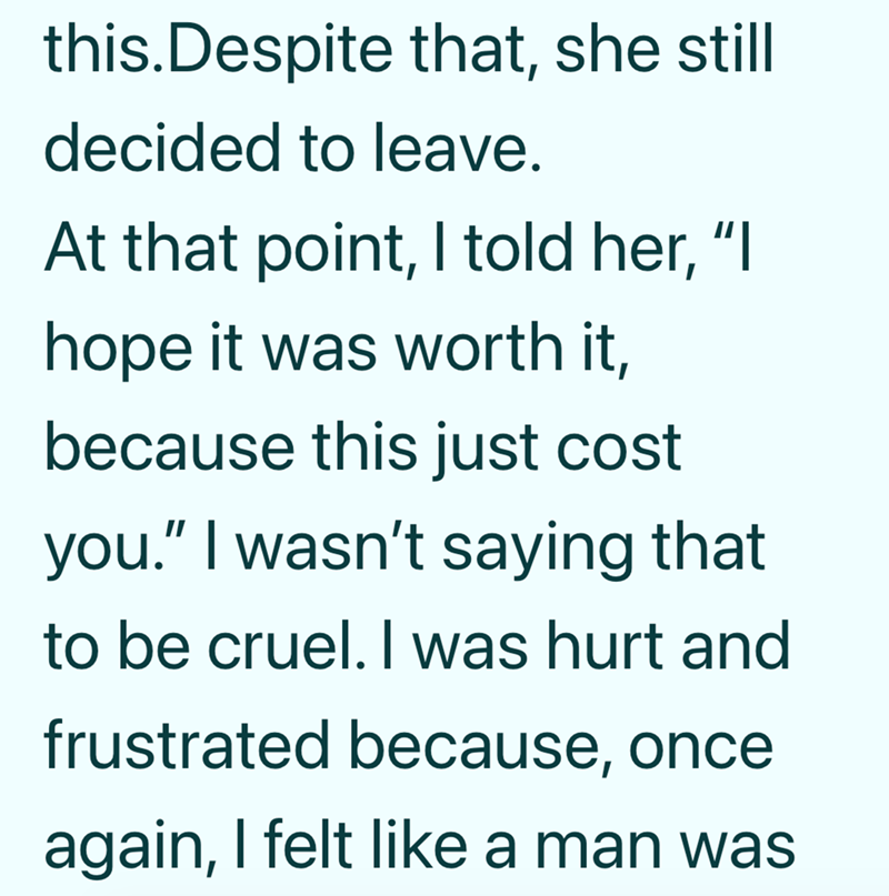 this. Despite that, she still decided to leave. At that point, I told her, "I hope it was worth it, because this just cost you." I wasn't saying that to be cruel. I was hurt and frustrated because, once again, I felt like a man was
