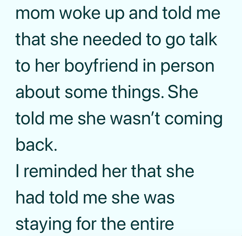 mom woke up and told me that she needed to go talk to her boyfriend in person. about some things. She told me she wasn't coming back. I reminded her that she had told me she was staying for the entire