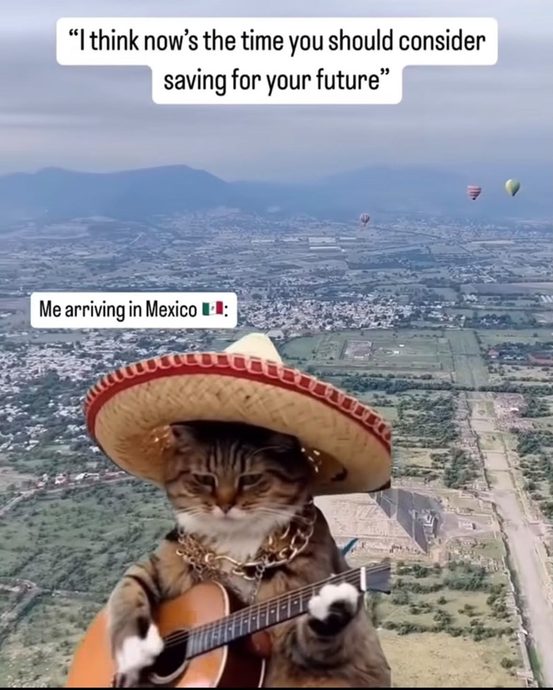 "I think now's the time you should consider saving for your future" Me arriving in Mexico: