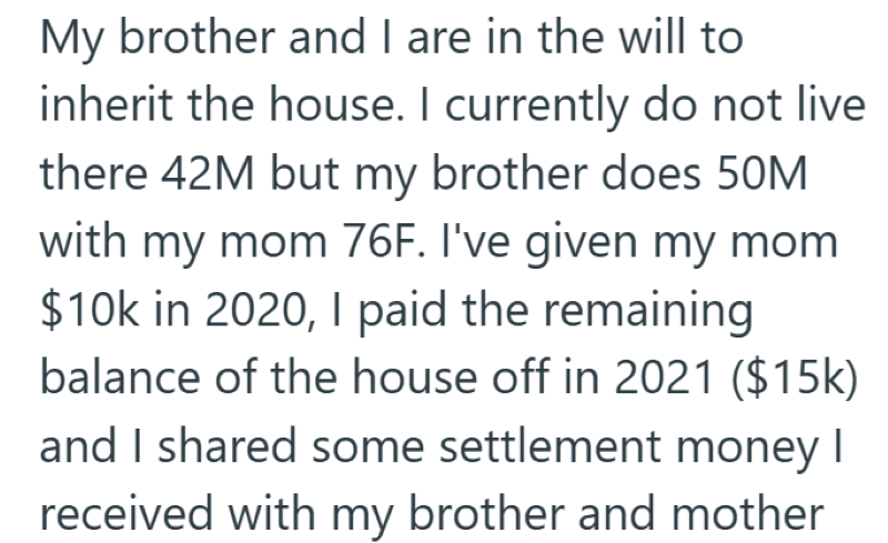 My brother and I are in the will to inherit the house. I currently do not live there 42M but my brother does 50M with my mom 76F. I've given my mom $10k in 2020, I paid the remaining balance of the house off in 2021 ($15k) and I shared some settlement money I received with my brother and mother