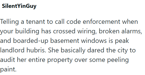 SilentYinGuy Telling a tenant to call code enforcement when your building has crossed wiring, broken alarms, and boarded-up basement windows is peak landlord hubris. She basically dared the city to audit her entire property over some peeling paint.