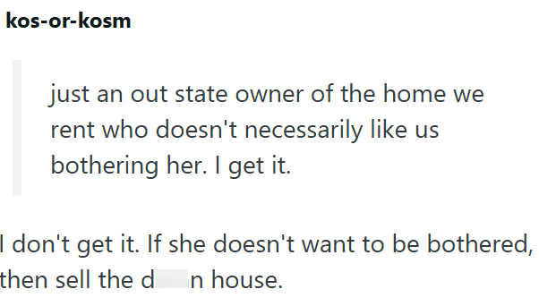 kos-or-kosm just an out state owner of the home we rent who doesn't necessarily like us bothering her. I get it. I don't get it. If she doesn't want to be bothered, then sell the d n house.