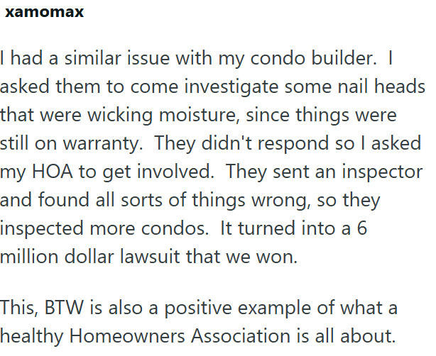 xamomax I had a similar issue with my condo builder. I asked them to come investigate some nail heads that were wicking moisture, since things were still on warranty. They didn't respond so I asked my HOA to get involved. They sent an inspector and found all sorts of things wrong, so they inspected more condos. It turned into a 6 million dollar lawsuit that we won. This, BTW is also a positive example of what a healthy Homeowners Association is all about.