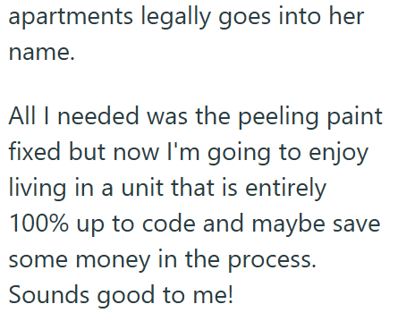 apartments legally goes into her name. All I needed was the peeling paint fixed but now I'm going to enjoy living in a unit that is entirely 100% up to code and maybe save some money in the process. Sounds good to me!