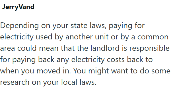 JerryVand Depending on your state laws, paying for electricity used by another unit or by a common area could mean that the landlord is responsible for paying back any electricity costs back to when you moved in. You might want to do some research on your local laws.