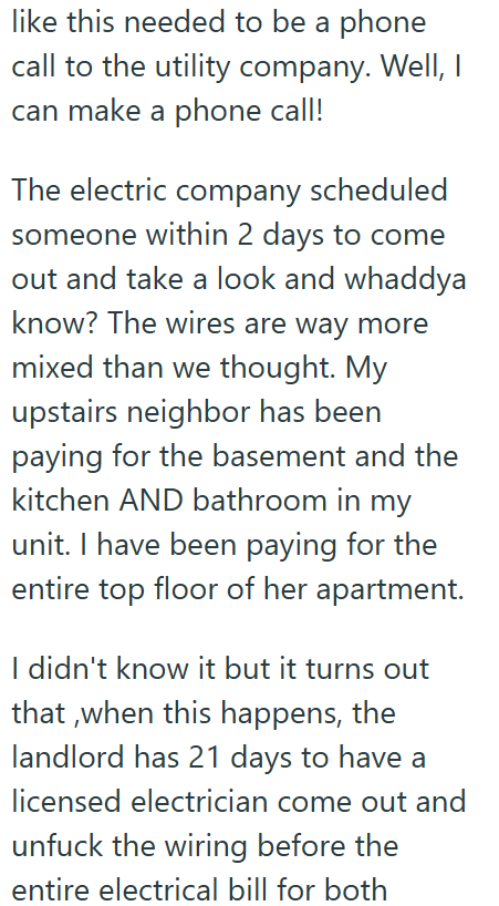 like this needed to be a phone call to the utility company. Well, I can make a phone call! The electric company scheduled someone within 2 days to come out and take a look and whaddya know? The wires are way more mixed than we thought. My upstairs neighbor has been paying for the basement and the kitchen AND bathroom in my unit. I have been paying for the entire top floor of her apartment. I didn't know it but it turns out that, when this happens, the landlord has 21 days to have a licensed elec