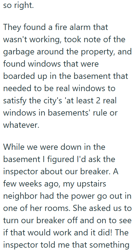 so right. They found a fire alarm that wasn't working, took note of the garbage around the property, and found windows that were boarded up in the basement that needed to be real windows to satisfy the city's 'at least 2 real windows in basements' rule or whatever. While we were down in the basement I figured I'd ask the inspector about our breaker. A few weeks ago, my upstairs neighbor had the power go out in one of her rooms. She asked us to turn our breaker off and on to see if that would wor