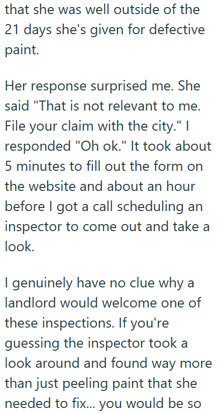 that she was well outside of the 21 days she's given for defective paint. Her response surprised me. She said "That is not relevant to me. File your claim with the city." I responded "Oh ok." It took about 5 minutes to fill out the form on the website and about an hour before I got a call scheduling an inspector to come out and take a look. I genuinely have no clue why a landlord would welcome one of these inspections. If you're guessing the inspector took a look around and found way more than j