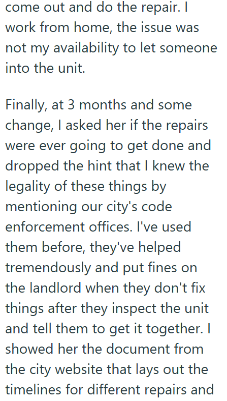 come out and do the repair. I work from home, the issue was not my availability to let someone into the unit. Finally, at 3 months and some change, I asked her if the repairs were ever going to get done and dropped the hint that I knew the legality of these things by mentioning our city's code enforcement offices. I've used them before, they've helped tremendously and put fines on the landlord when they don't fix things after they inspect the unit and tell them to get it together. I showed her t