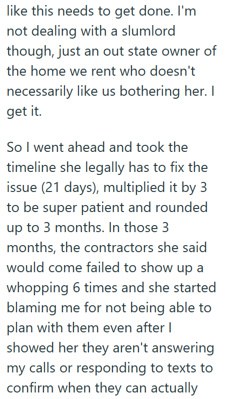 like this needs to get done. I'm not dealing with a slumlord though, just an out state owner of the home we rent who doesn't necessarily like us bothering her. I get it. So I went ahead and took the timeline she legally has to fix the issue (21 days), multiplied it by 3 to be super patient and rounded up to 3 months. In those 3 months, the contractors she said would come failed to show up a whopping 6 times and she started blaming me for not being able to plan with them even after I showed her t
