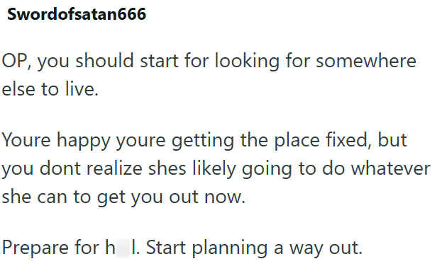 Swordofsatan666 OP, you should start for looking for somewhere else to live. Youre happy youre getting the place fixed, but you dont realize shes likely going to do whatever she can to get you out now. Prepare for h_l. Start planning a way out.