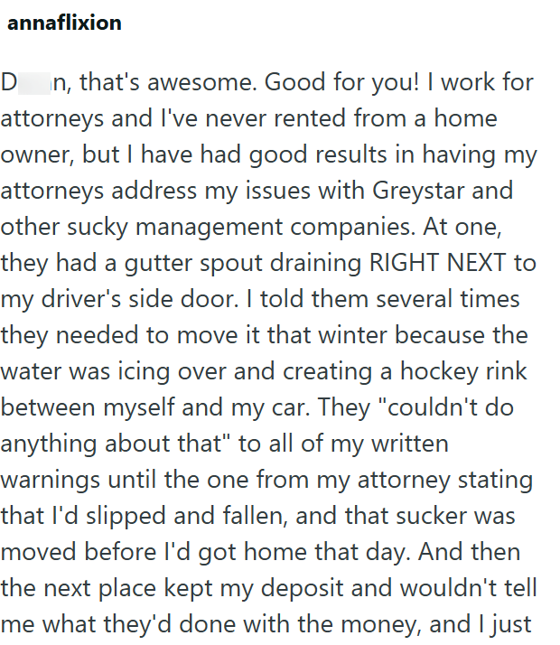 annaflixion D n, that's awesome. Good for you! I work for attorneys and I've never rented from a home owner, but I have had good results in having my attorneys address my issues with Greystar and other sucky management companies. At one, they had a gutter spout draining RIGHT NEXT to my driver's side door. I told them several times they needed to move it that winter because the water was icing over and creating a hockey rink between myself and my car. They "couldn't do anything about that" to al