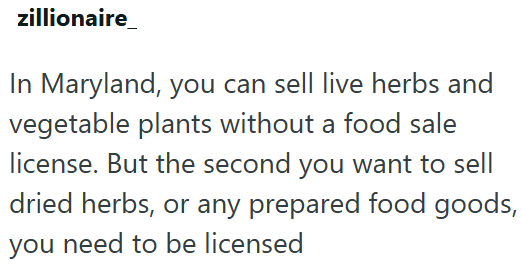 zillionaire In Maryland, you can sell live herbs and vegetable plants without a food sale license. But the second you want to sell dried herbs, or any prepared food goods, you need to be licensed