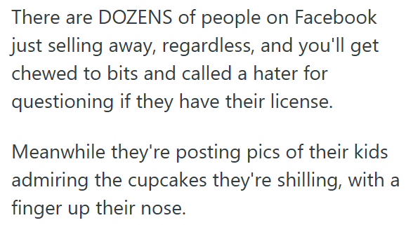 There are DOZENS of people on Facebook just selling away, regardless, and you'll get chewed to bits and called a hater for questioning if they have their license. Meanwhile they're posting pics of their kids admiring the cupcakes they're shilling, with a finger up their nose.