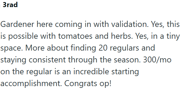 3rad Gardener here coming in with validation. Yes, this is possible with tomatoes and herbs. Yes, in a tiny space. More about finding 20 regulars and staying consistent through the season. 300/mo on the regular is an incredible starting accomplishment. Congrats op!