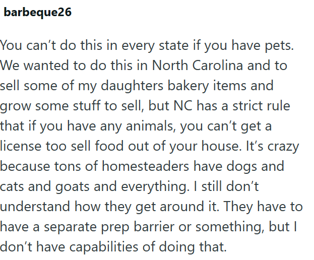 barbeque26 You can't do this in every state if you have pets. We wanted to do this in North Carolina and to sell some of my daughters bakery items and grow some stuff to sell, but NC has a strict rule that if you have any animals, you can't get a license too sell food out of your house. It's crazy because tons of homesteaders have dogs and cats and goats and everything. I still don't understand how they get around it. They have to have a separate prep barrier or something, but I don't have capab