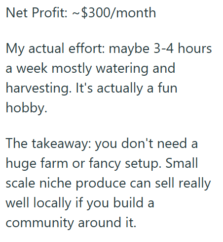 Net Profit: ~$300/month My actual effort: maybe 3-4 hours a week mostly watering and harvesting. It's actually a fun hobby. The takeaway: you don't need a huge farm or fancy setup. Small scale niche produce can sell really well locally if you build a community around it.