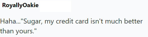 RoyallyOakie Haha..."Sugar, my credit card isn't much better than yours."