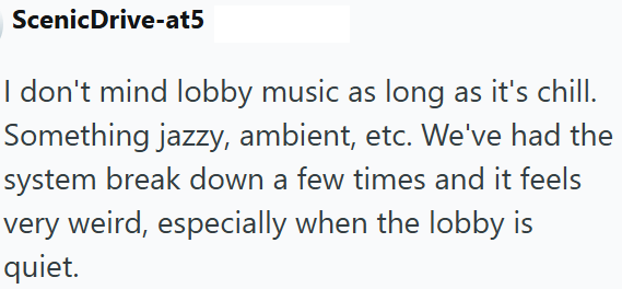 Scenic Drive-at5 I don't mind lobby music as long as it's chill. Something jazzy, ambient, etc. We've had the system break down a few times and it feels very weird, especially when the lobby is quiet.