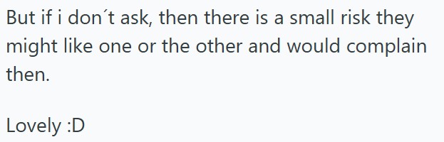 But if i don't ask, then there is a small risk they might like one or the other and would complain then. Lovely :D
