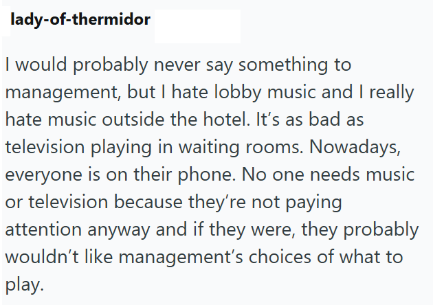 lady-of-thermidor I would probably never say something to management, but I hate lobby music and I really hate music outside the hotel. It's as bad as television playing in waiting rooms. Nowadays, everyone is on their phone. No one needs music or television because they're not paying attention anyway and if they were, they probably wouldn't like management's choices of what to play.